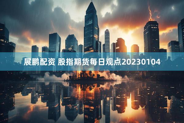 展鹏配资 股指期货每日观点20230104