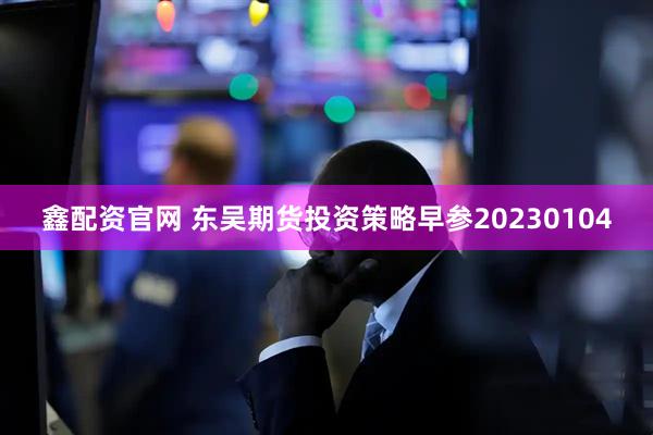 鑫配资官网 东吴期货投资策略早参20230104