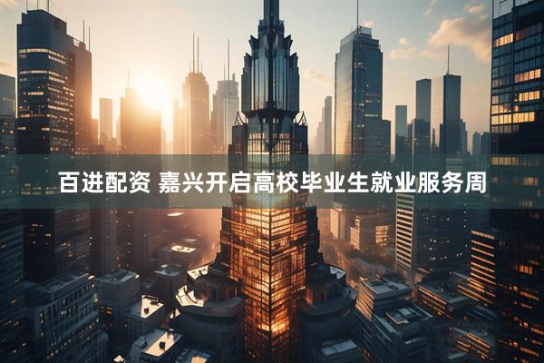 百进配资 嘉兴开启高校毕业生就业服务周