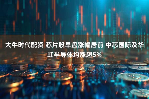 大牛时代配资 芯片股早盘涨幅居前 中芯国际及华虹半导体均涨超5%