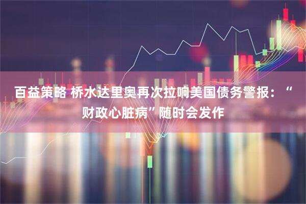百益策略 桥水达里奥再次拉响美国债务警报：“财政心脏病”随时会发作