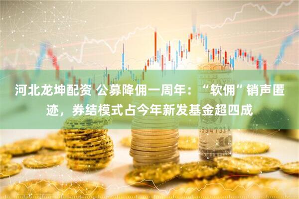 河北龙坤配资 公募降佣一周年：“软佣”销声匿迹，券结模式占今年新发基金超四成
