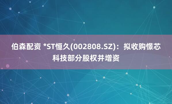 伯森配资 *ST恒久(002808.SZ)：拟收购憬芯科技部分股权并增资