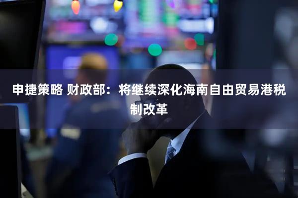 申捷策略 财政部：将继续深化海南自由贸易港税制改革