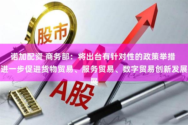 诺加配资 商务部：将出台有针对性的政策举措 进一步促进货物贸易、服务贸易、数字贸易创新发展