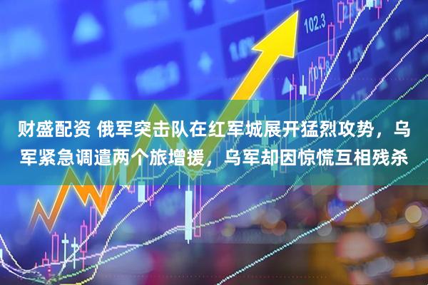 财盛配资 俄军突击队在红军城展开猛烈攻势，乌军紧急调遣两个旅增援，乌军却因惊慌互相残杀