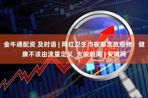 金牛通配资 及时语 | 网红卫生巾被曝含致癌物：健康不该由流量定义_大皖新闻 | 安徽网