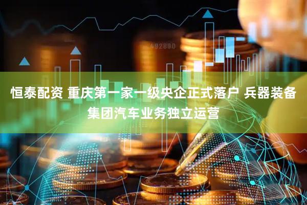 恒泰配资 重庆第一家一级央企正式落户 兵器装备集团汽车业务独立运营