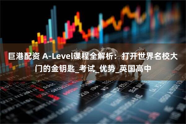 巨港配资 A-Level课程全解析：打开世界名校大门的金钥匙_考试_优势_英国高中