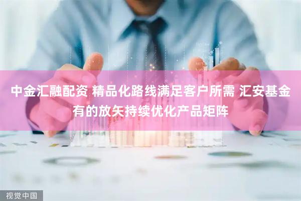 中金汇融配资 精品化路线满足客户所需 汇安基金有的放矢持续优化产品矩阵
