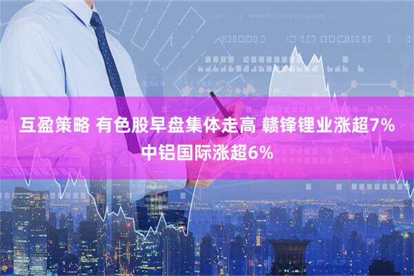 互盈策略 有色股早盘集体走高 赣锋锂业涨超7%中铝国际涨超6%