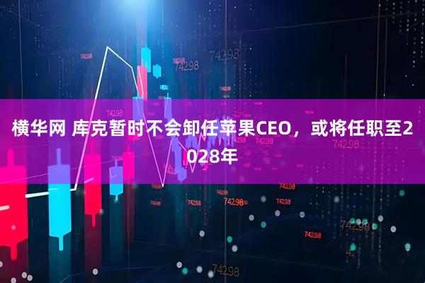 横华网 库克暂时不会卸任苹果CEO，或将任职至2028年