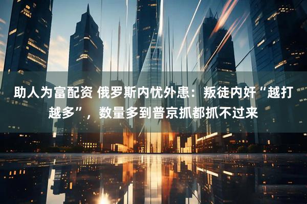 助人为富配资 俄罗斯内忧外患：叛徒内奸“越打越多”，数量多到普京抓都抓不过来