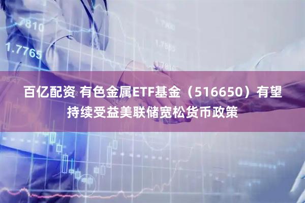 百亿配资 有色金属ETF基金（516650）有望持续受益美联储宽松货币政策