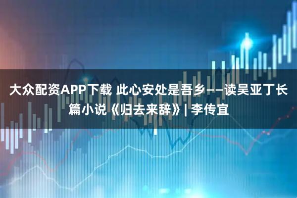 大众配资APP下载 此心安处是吾乡——读吴亚丁长篇小说《归去来辞》| 李传宜