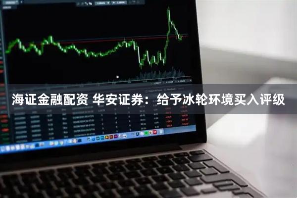 海证金融配资 华安证券：给予冰轮环境买入评级