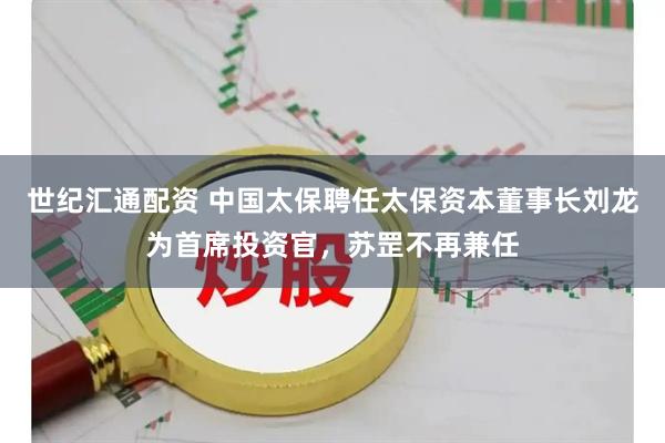 世纪汇通配资 中国太保聘任太保资本董事长刘龙为首席投资官,苏罡不再兼任