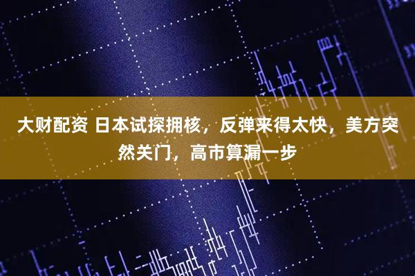 大财配资 日本试探拥核,反弹来得太快,美方突然关门,高市算漏一步