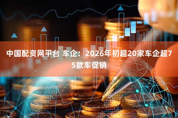 中国配资网平台 车企：2026年初超20家车企超75款车促销