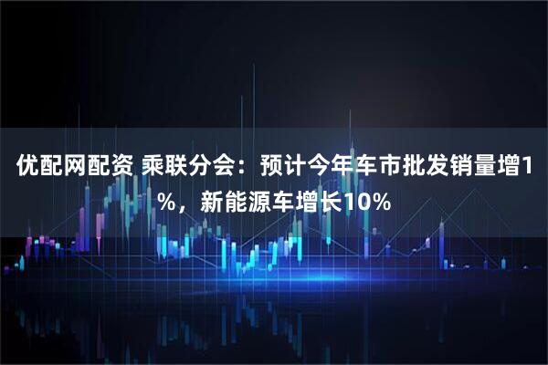 优配网配资 乘联分会：预计今年车市批发销量增1%，新能源车增长10%